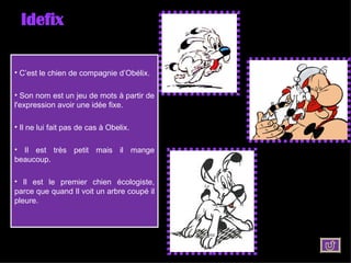 Idefix C’est le chien de compagnie d’Obélix. Son nom est un jeu de mots à partir de l'expression avoir une idée fixe. Il ne lui fait pas de cas à Obelix. Il est très petit mais il mange beaucoup. Il est le premier chien écologiste, parce que quand Il voit un arbre coupé il pleure. 