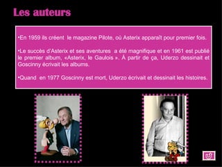 Les auteurs En 1959 ils créent  le magazine Pilote, où Asterix apparaît pour premier fois.  Le succès d’Asterix et ses aventures  a été magnifique et en 1961 est publié le premier album, «Asterix, le Gaulois ». À partir de ça, Uderzo dessinait et Goscinny écrivait les albums.  Quand  en 1977 Goscinny est mort, Uderzo écrivait et dessinait les histoires. 