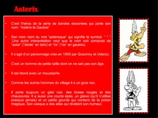 Asterix C’est l’héros de la série de bandes dessinées qui porte son nom: “Astérix le Gaulois” Son nom vient du mot “astérisque” qui signifie le symbol  “ * “ .Une autre interprétation veut que le nom soit composé de “aster” (“étoile” en latin) et “rix” (“roi” en gaulois). Il s’agit d’un personnage crée en 1959 par Goscinny et Uderzo. C’est un homme de petite taille dont on ne sait pas son âge. Il est blond avec un moustache Comme les autres hommes du village il a un gros nez. Il porte toujours un gilet noir, des braies rouges et des chaussures. Il a aussi une courte épée, un glaive (qu’il n’utilise presque jamais) et un petite gourde qui contient de la potion magique. Son casque a des ailes qui révèlent son humeur .  