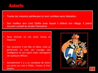 Asterix Toutes les missions périlleuses lui sont confiées sans hésitation. Son meilleur ami c’est Obélix avec lequel il défend son village. Il prend souvent conseil du druide Panoramix. Deux femmes lui ont aimé: Coriza et Maestria  Son caractère: il est têtu et râleur, mais sa générosité, sa ruse, son courage, son intelligence et son esprit malin rattrappent ces quelques défauts. Actuellement il y a un complexe de loisirs qui porte son nom à Plailly , France: le Parc Astérix. 
