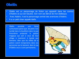 Obélix Obélix est un personnage de fiction qui apparaît dans les comics d'Astérix ce qui est Gaulois. Son nom est dérivé de mot obélisque. Avec Astérix, il est le personnage central des aventures d'Astérix. Il a un petit chien appelé Idefix. Obélix possède une force surhumaine parce que  de petit il est tombé dans la bouilloire dans la que Panorámix préparait la potion magique qui sert à ceux de leur village à maintenir à bande aux Romains. Bien que les effets de la potion soient temporaires dans ces personnes qui la boivent, dans le cas d'Obélix ceux-ci sont permanents. 