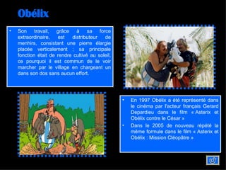 Obélix Son travail, grâce à sa force extraordinaire, est distributeur de menhirs, consistant une pierre élargie placée verticalement ; sa principale fonction était de rendre cultivé au soleil, ce pourquoi il est commun de le voir marcher par le village en chargeant un dans son dos sans aucun effort. En 1997 Obélix a été représenté dans le cinéma par l'acteur français Gerard Depardieu dans le film « Asterix et Obélix contre le César » Dans le 2005 de nouveau répété la même formule dans le film « Asterix et Obélix : Mission Cléopâtre »   