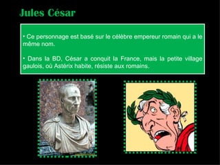 Ce personnage est basé sur le célèbre empereur romain qui a le même nom. Dans la BD, César a conquit la France, mais la petite village gaulois, où Astérix habite, résiste aux romains. Jules César 