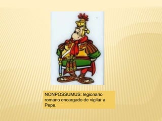 NONPOSSUMUS: legionario
romano encargado de vigilar a
Pepe.
 