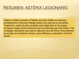 RESUMEN: ASTÉRIX LEGIONARIO
Astérix y Obélix conocen a Falbalá, de quién Obélix se enamora
perdidamente. Entonces Falbalá recibe una carta de su prometido,
Tragicómix, quién ha sido enrolado como legionario en las tropas
romanas y luego hecho prisionero por los enemigos de Julio César. Tras
investigar, descubren que está en algunza zona de África. Para salvarlo,
se enrolan en el ejército romano, para infiltrarse y rescatarlo. Al final lo
logran.
 