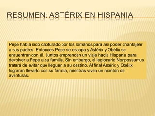RESUMEN: ASTÉRIX EN HISPANIA
Pepe había sido capturado por los romanos para así poder chantajear
a sus padres. Entonces Pepe se escapa y Astérix y Obélix se
encuentran con él. Juntos emprenden un viaje hacia Hispania para
devolver a Pepe a su familia. Sin embargo, el legionario Nonpossumus
tratará de evitar que lleguen a su destino. Al final Astérix y Obélix
lograran llevarlo con su familia, mientras viven un montón de
aventuras.
 