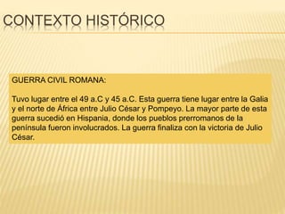 CONTEXTO HISTÓRICO
GUERRA CIVIL ROMANA:
Tuvo lugar entre el 49 a.C y 45 a.C. Esta guerra tiene lugar entre la Galia
y el norte de África entre Julio César y Pompeyo. La mayor parte de esta
guerra sucedió en Hispania, donde los pueblos prerromanos de la
península fueron involucrados. La guerra finaliza con la victoria de Julio
César.
 