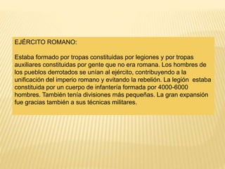 EJÉRCITO ROMANO:
Estaba formado por tropas constituidas por legiones y por tropas
auxiliares constituidas por gente que no era romana. Los hombres de
los pueblos derrotados se unían al ejército, contribuyendo a la
unificación del imperio romano y evitando la rebelión. La legión estaba
constituida por un cuerpo de infantería formada por 4000-6000
hombres. También tenía divisiones más pequeñas. La gran expansión
fue gracias también a sus técnicas militares.
 
