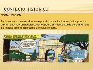 CONTEXTO HISTÓRICO
ROMANIZACIÓN:
Se llama romanización al proceso por el cual los habitantes de los pueblos
prerromanos fueron adoptando las costumbres y lengua de la cultura romana.
Se impuso tanto el latín como la religión romana.
 
