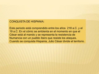 CONQUISTA DE HISPANIA:
Este periodo está comprendido entre los años 218 a.C. y el
19 a.C. En el cómic se ambienta en el momento en que el
César está al mando y se representa la resistencia de
Numancia con un pueblo íbero que resiste los ataques.
Cuando se conquista Hispania, Julio César divide el territorio.
 