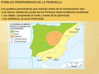 PUEBLOS PRERROMANOS DE LA PENÍNSULA:
Los pueblos prerromanos que existían antes de la romanización son:
-Los íberos: desde las zonas de los Pirineos hasta Andalucía occidental.
- Los celtas: comprende el norte y oeste de la península
- Los celtíberos: la zona intermedia
 