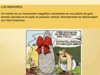 LOS MENHIRES:
Un menhir es un monumento megalítico consistente en una piedra de gran
tamaño clavada en el suelo en posición vertical. Normalmente se relacionaban
con ritos funerarios.
 