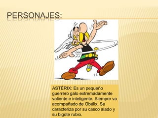 PERSONAJES:
ASTÉRIX: Es un pequeño
guerrero galo extremadamente
valiente e inteligente. Siempre va
acompañado de Obélix. Se
caracteriza por su casco alado y
su bigote rubio.
 