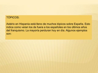 TÓPICOS:
Astérix en Hispania está lleno de muchos tópicos sobre España. Esto
indica como veían los de fuera a los españoles en los últimos años
del franquismo. La mayoría perduran hoy en día. Algunos ejemplos
son:
 
