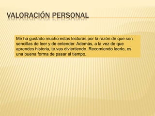 VALORACIÓN PERSONAL
Me ha gustado mucho estas lecturas por la razón de que son
sencillas de leer y de entender. Además, a la vez de que
aprendes historia, te vas diviertiendo. Recomiendo leerlo, es
una buena forma de pasar el tiempo.
 