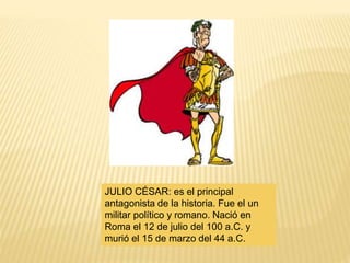 JULIO CÉSAR: es el principal
antagonista de la historia. Fue el un
militar político y romano. Nació en
Roma el 12 de julio del 100 a.C. y
murió el 15 de marzo del 44 a.C.
 