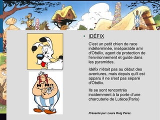 ● IDÉFIX
C'est un petit chien de race
indéterminée, inséparable ami
d'Obélix, agent de protection de
l’environnement et guide dans
les pyramides.
Idéfix n'était pas au début des
aventures, mais depuis qu'il est
apparu il ne s'est pas séparé
d'Obélix.
Ils se sont rencontrés
incidemment à la porte d’une
charcuterie de Lutèce(Paris)
Présenté par: Laura Roig Pérez.
 