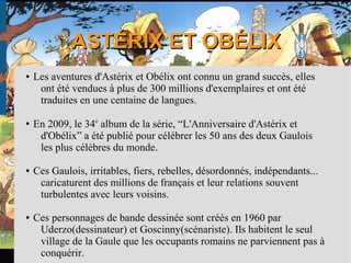 ASTÉRIX ET OBÉLIXASTÉRIX ET OBÉLIX
● Les aventures d'Astérix et Obélix ont connu un grand succès, elles
ont été vendues à plus de 300 millions d'exemplaires et ont été
traduites en une centaine de langues.
● En 2009, le 34e
album de la série, “L'Anniversaire d'Astérix et
d'Obélix” a été publié pour célébrer les 50 ans des deux Gaulois
les plus célèbres du monde.
● Ces Gaulois, irritables, fiers, rebelles, désordonnés, indépendants...
caricaturent des millions de français et leur relations souvent
turbulentes avec leurs voisins.
● Ces personnages de bande dessinée sont créés en 1960 par
Uderzo(dessinateur) et Goscinny(scénariste). Ils habitent le seul
village de la Gaule que les occupants romains ne parviennent pas à
conquérir.
 