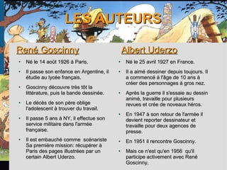 LES AUTEURSLES AUTEURS
René GoscinnyRené Goscinny
●
Né le 14 août 1926 à Paris.Né le 14 août 1926 à Paris.
●
Il passe son enfance en Argentine, ilIl passe son enfance en Argentine, il
étudie au lycée français.étudie au lycée français.
●
Goscinny découvre très tôt laGoscinny découvre très tôt la
littérature, puis la bande dessinée.littérature, puis la bande dessinée.
●
Le décès de son père obligeLe décès de son père oblige
l'adolescent à trouver du travail.l'adolescent à trouver du travail.
●
Il passe 5 ans à NY, il effectue sonIl passe 5 ans à NY, il effectue son
service militaire dans l'arméeservice militaire dans l'armée
française.française.
●
Il est embauché comme scénaristeIl est embauché comme scénariste
Sa première mission: récupérer àSa première mission: récupérer à
Paris des pages illustrées par unParis des pages illustrées par un
certain Albert Uderzo.certain Albert Uderzo.
Albert UderzoAlbert Uderzo
●
Né le 25 avril 1927 en France.Né le 25 avril 1927 en France.
●
Il a aimé dessiner depuis toujours. IlIl a aimé dessiner depuis toujours. Il
a commencé à l'âge de 10 ans àa commencé à l'âge de 10 ans à
créer des personnages à gros nez.créer des personnages à gros nez.
●
Après la guerre il s'essaie au dessinAprès la guerre il s'essaie au dessin
animé, travaille pour plusieursanimé, travaille pour plusieurs
revues et crée de noveaux héros.revues et crée de noveaux héros.
●
En 1947 à son retour de l'armée ilEn 1947 à son retour de l'armée il
devient reporter dessinateur etdevient reporter dessinateur et
travaille pour deux agences detravaille pour deux agences de
presse.presse.
●
En 1951 il rencontre Goscinny.En 1951 il rencontre Goscinny.
●
Mais ce n'est qu'en 1956 qu'ilMais ce n'est qu'en 1956 qu'il
participe activement avec Renéparticipe activement avec René
Goscinny.Goscinny.
 
