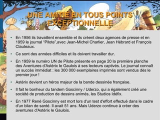 UNE AMITIÉ EN TOUS POINTSUNE AMITIÉ EN TOUS POINTS
EXCEPTIONNELLEEXCEPTIONNELLE
● En 1956 ils travaillent ensemble et ils créent deux agences de presse et en
1959 le journal “Pilote”,avec Jean-Michel Charlier, Jean Hébrard et François
Clauteaux.
● Ce sont des années difficiles et ils doivent travailler dur.
● En 1959 le numéro UN de Pilote présente en page 20 la première planche
des Aventures d'Astérix le Gaulois à ses lecteurs captivés. Le journal connaît
un succès immédiat : les 300 000 exemplaires imprimés sont vendus dès le
premier jour !
● Astérix devient un héros majeur de la bande dessinée française.
● Il fait le bonheur du tandem Goscinny / Uderzo, qui a également créé une
société de production de dessins animés, les Studios Idéfix.
● En 1977 René Goscinny est mort lors d'un test d'effort effectué dans le cadre
d'un bilan de santé. Il avait 51 ans. Mais Uderzo continue à créer des
aventures d'Astérix le Gaulois.
 
