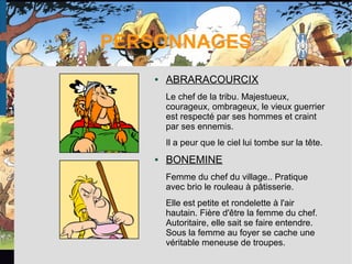 PERSONNAGES
● ABRARACOURCIX
Le chef de la tribu. Majestueux,
courageux, ombrageux, le vieux guerrier
est respecté par ses hommes et craint
par ses ennemis.
Il a peur que le ciel lui tombe sur la tête.
● BONEMINE
Femme du chef du village.. Pratique
avec brio le rouleau à pâtisserie.
Elle est petite et rondelette à l'air
hautain. Fière d'être la femme du chef.
Autoritaire, elle sait se faire entendre.
Sous la femme au foyer se cache une
véritable meneuse de troupes.
 