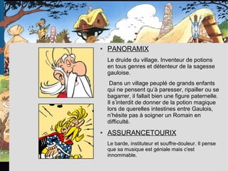 ● PANORAMIX
Le druide du village. Inventeur de potions
en tous genres et détenteur de la sagesse
gauloise.
Dans un village peuplé de grands enfants
qui ne pensent qu’à paresser, ripailler ou se
bagarrer, il fallait bien une figure paternelle.
Il s’interdit de donner de la potion magique
lors de querelles intestines entre Gaulois,
n’hésite pas à soigner un Romain en
difficulté.
● ASSURANCETOURIX
Le barde, instituteur et souffre-douleur. Il pense
que sa musique est géniale mais c'est
innommable.
 