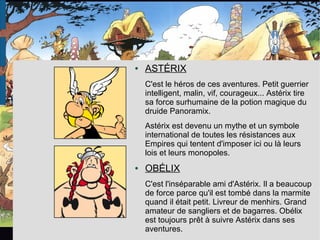 ● ASTÉRIX
C'est le héros de ces aventures. Petit guerrier
intelligent, malin, vif, courageux... Astérix tire
sa force surhumaine de la potion magique du
druide Panoramix.
Astérix est devenu un mythe et un symbole
international de toutes les résistances aux
Empires qui tentent d'imposer ici ou là leurs
lois et leurs monopoles.
● OBÉLIX
C'est l'inséparable ami d'Astérix. Il a beaucoup
de force parce qu'il est tombé dans la marmite
quand il était petit. Livreur de menhirs. Grand
amateur de sangliers et de bagarres. Obélix
est toujours prêt à suivre Astérix dans ses
aventures.
 
