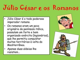 Júlio César e os  RomanosJúlio César é o todo poderoso imperador romano. Os romanos eram um povo originário da península itálica, possuíam um forte e bem organizado exército (legionários), que lhe permitiu conquistar muitos territórios à volta do Mediterrâneo. Apenas duas aldeias lhe resistem…