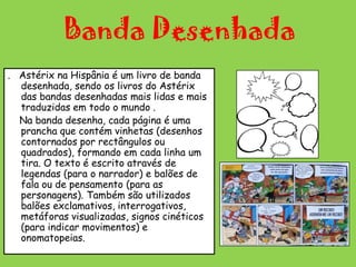 Banda Desenhada.   Astérix na Hispânia é um livro de banda desenhada, sendo os livros do Astérix das bandas desenhadas mais lidas e mais traduzidas em todo o mundo .    Na banda desenha, cada página é uma prancha que contém vinhetas (desenhos contornados por rectângulos ou quadrados), formando em cada linha um tira. O texto é escrito através de legendas (para o narrador) e balões de fala ou de pensamento (para as personagens). Também são utilizados balões exclamativos, interrogativos, metáforas visualizadas, signos cinéticos (para indicar movimentos) e onomatopeias.  