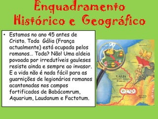 Enquadramento Histórico e  Geográfico Estamos no ano 45 antes de Cristo. Toda  Gália (França actualmente) está ocupada pelos romanos… Toda? Não! Uma aldeia povoada por irredutíveis gauleses resiste ainda e sempre ao invasor. E a vida não é nada fácil para as guarnições de legionários romanos acantonadas nos campos fortificados de Babácomrum, Aquarium, Laudanum e Factotum.   