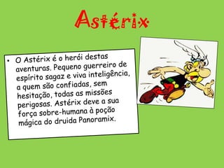 AstérixO Astérix é o herói destas aventuras. Pequeno guerreiro de espírito sagaz e viva inteligência, a quem são confiadas, sem hesitação, todas as missões perigosas. Astérix deve a sua força sobre-humana à poção mágica do druida Panoramix.    