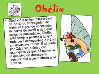 ObélixObélix é o amigo inseparável de Astérix. Carregador de menires e grande apreciador de carne de javali e de belas cenas de pancadaria, Obélix está sempre pronto a largar tudo para acompanhar Astérix em novas aventuras. É seguido por Ideafix, o único cão ecologista de que há memória e que uiva de desespero sempre que alguém abate uma árvore.