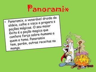 PanoramixPanoramix, o venerável druida da aldeia, colhe o visco e prepara s poções mágicas. O seu maior êxito é a poção magica que confere força sobre-humana a quem a toma. Panoramix tem, porém, outras receitas na manga.