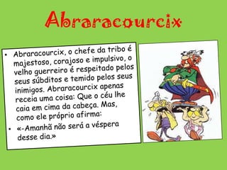Abraracourcix Abraracourcix, o chefe da tribo é majestoso, corajoso e impulsivo, o velho guerreiro é respeitado pelos seus súbditos e temido pelos seus inimigos. Abraracourcix apenas receia uma coisa: Que o céu lhe caia em cima da cabeça. Mas, como ele próprio afirma:«-Amanhã não será a véspera desse dia.»
