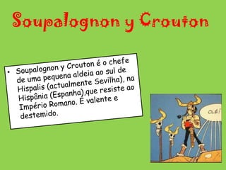 Soupalognon y CroutonSoupalognon y Crouton é o chefe de uma pequena aldeia ao sul de Hispalis (actualmente Sevilha), na Hispânia (Espanha),que resiste ao Império Romano. É valente e destemido.