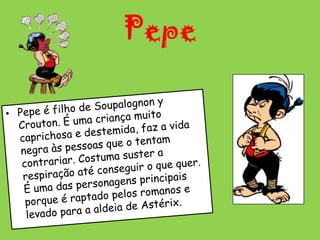 PepePepe é filho de Soupalognon y Crouton. É uma criança muito caprichosa e destemida, faz a vida negra às pessoas que o tentam contrariar. Costuma suster a respiração até conseguir o que quer. É uma das personagens principais porque é raptado pelos romanos e levado para a aldeia de Astérix. 