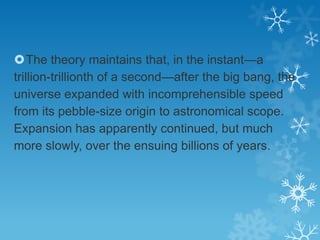The theory maintains that, in the instant—a
trillion-trillionth of a second—after the big bang, the
universe expanded with incomprehensible speed
from its pebble-size origin to astronomical scope.
Expansion has apparently continued, but much
more slowly, over the ensuing billions of years.

 