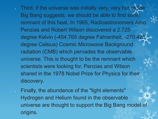 Third, if the universe was initially very, very hot as the
Big Bang suggests, we should be able to find some
remnant of this heat. In 1965, Radioastronomers Arno
Penzias and Robert Wilson discovered a 2.725
degree Kelvin (-454.765 degree Fahrenheit, -270.425
degree Celsius) Cosmic Microwave Background
radiation (CMB) which pervades the observable
universe. This is thought to be the remnant which
scientists were looking for. Penzias and Wilson
shared in the 1978 Nobel Prize for Physics for their
discovery.
Finally, the abundance of the "light elements"
Hydrogen and Helium found in the observable
universe are thought to support the Big Bang model of
origins.

 