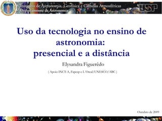 Uso da tecnologia no ensino de
         astronomia:
   presencial e a distância
                Elysandra Figuerêdo
       ( Apoio INCT-A, Fapesp e L´Oreal/UNESCO/ABC )




                                                       Outubro de 2009
 