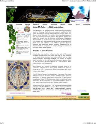 Technoayurveda Home                                                                                               http://www.technoayurveda.com/Astro-Medicine.html




                                                                                                                                     Chat with Sivaram Prasad
                                               Ayurveda Tradition to meet the Technology
                                                                                                                                     Available

                       Ayurveda             Service       Research         Women           Download           Jyotish          About          NEWS            Contact-Us


                                 Send
                                                         Astro-Medicine - - Vaidya Jtotisham
                                                         Astro Medicine is an emerging concept based on Indian Astronomical
                           Knowledge                     science i.e. Astrology. The body-cosmos relation is established in Vedic
                                                         Jyotish. According to Ayurveda, a human body is consisted of five basic
                                                         elements Earth, Water, Air, Fire and Sky (Universe), the imbalance of
                                                         these basic elements dependent Tridosha (Vata, Pitta & Kapha) cause
                                                         disease. The life style is at the directions and influence of planets and
                                                         also responsible for any disease and cure. Not only the Human but also
                                                         every element, herb and vegetation in the universe represents a specific
                                                         planet, rashi and nakshatra. Astro Medicine provides diagnosis,
                                                         prognosis, and prophylaxis, additive protective management for the
                                                         diseases which are complicated or complex, having no treatment or
                                                         difficult to treat in various methods.

                                                         Branches of Astro Medicine
                                                         Primarily the Astro medicine is based on the study of Horoscopes
                                                         developed on Birth details. Some times, along with the Natal horoscope
                                                         we do require horary methods. Some other methods, such as - Hand
                                                         analysis (Palmistry), Numerology, Lal Kitab, Face Reading, etc. are also
                                                         helpful in finding out the right answer for the patients question. There
                                                         are three divisions of the Astro-Medicine as - Astro-Diagnosis, Astro-
                                                         Prophylaxis and Astro-Management.

                                                         Astro-Diagnosis is a method of diagnosing a disease based on the
                                                         combination and permutations of the planets distributed in 12 houses.
                                                         Usually the 6th Lord is considered for disease understanding. The disease
                                                         will have three phases.

                                                         The first phase is Udbhava [pre disease state] - the genesis. The genesis
                                                         of the disease may be else where then that of what we get an expression
                                                         of disease in 2nd phase as Vyakta [active disease]. The 3rd phase is Arista
                                                         [complication] phase. The distribution and relation of the celestial bodies
                                                         expressed in the ancient treatise are subjected for validation. Based on
                                                         these values what we establish in Astro-Medicine require research.

                                                         Techno-Jyotish Group is offering a “Free” Horoscope for the people who
                                                         participate in the Astro-Medicine Research. Please provide your “Name”
                                                         “Date & Time of Birth” “Place of Birth” “Disease particulars - Diagnosis,
                                                         its History, Supportive documents and reports” “your doubts” at the
                                                                                                                                                   Get your own Widget
                                                         contact sheet.
            Anatomical-Astrological Human                                                                       Click - to Ask your
                                                                                                                           Question

                                             [Home] [Ayurveda] [Service] [Research] [Women] [Download] [Jyotish] [About] [NEWS] [Contact-Us]
                                                                                                              © Technoayurveda Healthcare System




1 of 1                                                                                                                                                         5/14/2012 8:32 AM
 