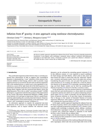 Author's personal copy


                                                                     Astroparticle Physics 34 (2011) 587–590



                                                                Contents lists available at ScienceDirect


                                                                  Astroparticle Physics
                                              journal homepage: www.elsevier.com/locate/astropart




Inﬂation from R2 gravity: A new approach using nonlinear electrodynamics
Christian Corda a,b,⇑,1, Herman J. Mosquera Cuesta c,d,e,2
a
  International Institute for Theoretical Physics and Mathematics Einstein-Galilei, via Bruno Buozzi 47, 59100 Prato, Italy
b
  Institute for Basic Research, P. O. Box 1577, Palm Harbor, FL 34682, USA
c
  Instituto de Cosmologia, Relatividade e Astrofìsica (ICRA-BR), Centro Brasilero de Pesquisas Fisicas, Rua Dr. Xavier Sigaud 150, CEP 22290 - 180 Urca Rio de Janeiro - RJ Brazil
d
  ICRANet, International Coordinating Center, Piazza della Repubblica,10, 65122 Pescara, Italy
e                                                                                                   
  Departamento de Fìsica, Universidade Vale do Acaraù, Av. da Universidade 850, Campus da Betania, CEP 62.040-370, Sobral, Ceara, Brazil




a r t i c l e          i n f o                           a b s t r a c t

Article history:                                         We discuss another approach regarding the inﬂation from the R2 theory of gravity originally proposed by
Received 26 March 2009                                   Starobinski. A non-singular early cosmology is proposed, where, adding a nonlinear electrodynamics
Received in revised form 22 November 2010                Lagrangian to the high-order action, a bouncing is present and a power-law inﬂation is obtained. In
Accepted 2 December 2010
                                                         the model the Ricci scalar R works like an inﬂaton ﬁeld.
Available online 8 December 2010
                                                                                                                       Ó 2010 Elsevier B.V. All rights reserved.

Keywords:
Inﬂation
Nonlinear lagrangian




1. Introduction                                                                              dynamics can be achieved by extending general relativity [2–4].
                                                                                             In this different context, it is not required to search candidates
    The accelerated expansion of the Universe that is currently pur-                         for Dark Energy and Dark Matter, which until to date, have not
ported from observations of SNe Ia suggests that cosmological                                been found, but rather it claims that only the ‘‘observed’’ ingredi-
dynamics is dominated by a ‘‘new’’ substance of the universe con-                            ents: curvature and baryon matter, have to be taken into account.
stituents dubbed as Dark Energy, which is able to provide a large                            Considering this point of view, one can posit that gravity is not
negative pressure to account for the late-time accelerate expansion.                         scale-invariant [5]. In so doing, one allows for a room for alterna-
This is the standard picture, in which such a new ingredient is con-                         tive theories to be opened [6–8]. In principle, interesting Dark En-
sidered as a source of the right-hand-side of the ﬁeld equations. It is                      ergy and Dark Matter models can be built by considering f(R)
posed that it should be some form of un-clustered non-zero vacuum                            theories of gravity [5,9] (here R is the Ricci curvature scalar).
energy which, together with the clustered Dark Matter, drives the                                In this perspective, even the sensitive detectors of gravitational
global dynamics. This is the so-called ‘‘concordance model’’ (KCDM)                          waves like bars and interferometers (i.e. those which are currently
which gives, in agreement with the data analysis of the observations                         in operation and the ones which are in a phase of planning and pro-
of the Cosmic Microwave Background Radiation (CMBR), Lyman                                   posal stages [10,11]), could, in principle, test the physical consis-
Limit Systems (LLS) and type la supernovae (SNe Ia), a good frame-                           tency of general relativity or of any other theory of gravitation.
work for understanding the currently observed Universe. However,                             This is because in the context of Extended Theories of Gravity
the KCDM presents several shortcomings as the well known ‘‘coin-                             important differences with respect to general relativity show up
cidence’’ and ‘‘cosmological constant’’ problems [1].                                        after studying the linearized theory [12–15].
    An alternative approach to explain the purported late-time                                   In this paper, another approach regarding the inﬂation from the
acceleration of the universe is to change the left hand side of the                          R2 theory of gravity, which is the simplest among f(R) theories and
ﬁeld equations, and to inquire whether the observed cosmic                                   was been originally proposed by Starobinski [16], is shown. A non-
                                                                                             singular early cosmology is proposed, where, adding a nonlinear
 ⇑ Corresponding author. Addresses: Associazione Scientiﬁca Galileo Galilei, Via             electrodynamics Lagrangian to the high-order action, a bouncing
Pier Cironi 16-59100 PRATO, Italy. Institute for Basic Research, P. O. Box 1577, Palm        is present and a power-law inﬂation is obtained. In the model
Harbor, FL 34682, USA.                                                                       the Ricci scalar R works like an inﬂaton ﬁeld.
    E-mail addresses: christian.corda@ego-gw.it (C. Corda), herman@icra.it (H.J.                 In the general picture of high order theories of gravity, recently
Mosquera Cuesta).                                                                            the R2 theory has been analysed in various interesting frameworks,
  1
    Partially supported by a Research Grant of The R.M. Santilli Foundations Number
RMS-TH-5735A2310.
                                                                                             see [17,18] for example.
  2
    Fellow of Fundação Cearense de Apoio ao Desenvolvimento Cientìﬁco e                          We recall that extensions of the traditional Maxwell electromag-
Tecnològico (FUNCAP), Fortaleza, Ceara, Brazil.                                              netic Lagrangian, which take into account high order terms of the

0927-6505/$ - see front matter Ó 2010 Elsevier B.V. All rights reserved.
doi:10.1016/j.astropartphys.2010.12.002
 
