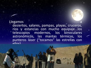 Llegamos                                      a
   desiertos, salares, pampas, playas, cruceros,
   ríos y estancias con mucho equipaje...los
   telescopios modernos, los binoculares
   astronómicos, las mantas térmicas, los
   punteros láser (“tocamos” las estrellas con
   ellos)
 