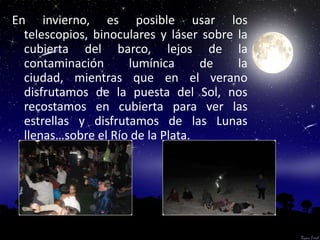 En invierno, es posible usar los
  telescopios, binoculares y láser sobre la
  cubierta del barco, lejos de la
  contaminación      lumínica      de    la
  ciudad, mientras que en el verano
  disfrutamos de la puesta del Sol, nos
  recostamos en cubierta para ver las
  estrellas y disfrutamos de las Lunas
  llenas…sobre el Río de la Plata.
 