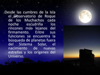 Desde las cumbres de la Isla
  el Observatorio de Roque
  de los Muchachos cada
  noche      escudriña     los
  rincones más lejanos del
  firmamento. Entre sus
  funciones se encuentra la
  búsqueda de planetas fuera
  del Sistema Solar, el
  nacimiento de nuevas
  estrellas y los orígenes del
  Universo.
 