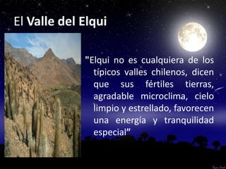 El Valle del Elqui

             "Elqui no es cualquiera de los
               típicos valles chilenos, dicen
               que sus fértiles tierras,
               agradable microclima, cielo
               limpio y estrellado, favorecen
               una energía y tranquilidad
               especial”
 