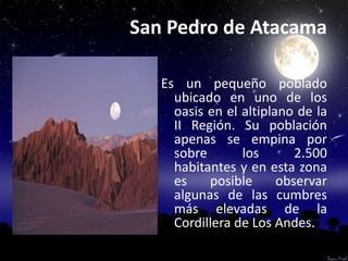 San Pedro de Atacama

   Es un pequeño poblado
     ubicado en uno de los
     oasis en el altiplano de la
     II Región. Su población
     apenas se empina por
     sobre       los       2.500
     habitantes y en esta zona
     es    posible      observar
     algunas de las cumbres
     más elevadas de la
     Cordillera de Los Andes.
 