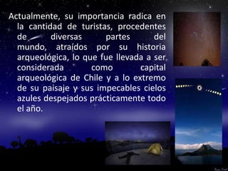Actualmente, su importancia radica en
  la cantidad de turistas, procedentes
  de       diversas     partes       del
  mundo, atraídos por su historia
  arqueológica, lo que fue llevada a ser
  considerada        como        capital
  arqueológica de Chile y a lo extremo
  de su paisaje y sus impecables cielos
  azules despejados prácticamente todo
  el año.
 