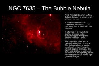 NGC 7635 – The Bubble Nebula NGC 7635 (NGC is short for New Galactic Catalog)  is known as an emission nebula.  It is in the constellation of Cassiopeia, lies around 11,000 LY's away, and is about 5 LY's in diameter. It is formed by a very hot star exerting pressure on the surrounding gas through the extreme radiation it emits.  The image was taken with a hydrogen alpha filter.  This is a filter that only allows a specific wavelength of light through in which to capture an image.  It is often what one has to use when the Moon is in the night sky, as the reflected light will ruin normal light gathering images. 