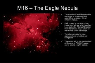 M16 – The Eagle Nebula The so called Eagle Nebula got its name due to its vague shape resembling an eagle.  It is an emission nebula. Look closely at the heart of the image, you will see what has often been called the Pillars of Creation from the famous image taken by the Hubble Space Telescope. The pillars are star forming regions; where new stars are being born. This region lies in the constellation of Serpens, is 7000 LY's away, and is around 15 LY's across. 
