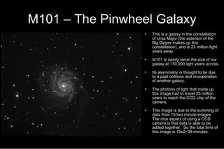 M101 – The Pinwheel Galaxy This is a galaxy in the constellation of Ursa Major (the asterism of the Big Dipper makes up this constellation), and is 23 million light years away. M101 is nearly twice the size of our galaxy at 170,000 light years across. Its asymmetry is thought to be due to a past collision and incorporation of another galaxy.  The photons of light that made up this image had to travel 23 million years to reach the CCD chip of the camera. This image is due to the summing of data from 19 two minute images.  The nice aspect of using a CCD camera is that data is able to be added together.  So the total time of this image is 19x2=38 minutes. 